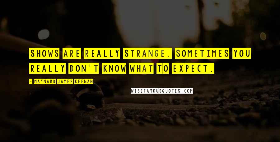 Maynard James Keenan quotes: Shows are really strange. Sometimes you really don't know what to expect.