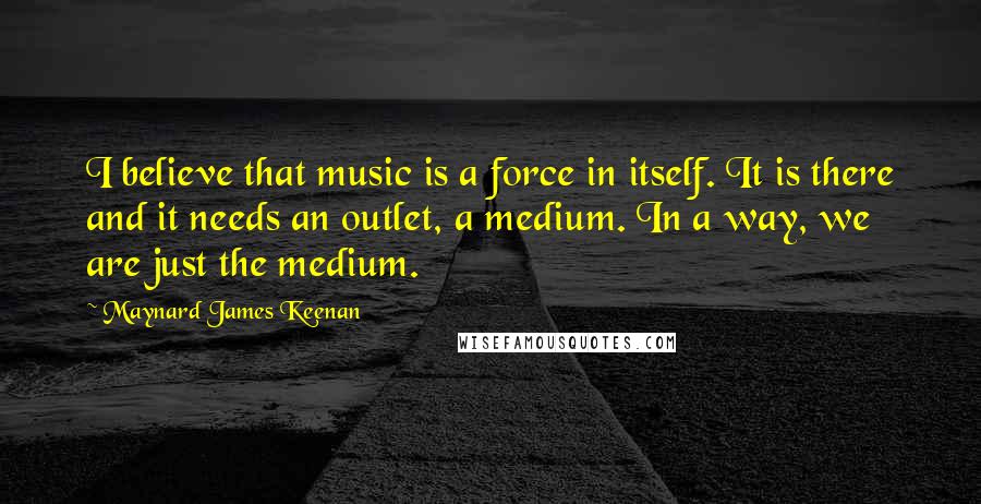 Maynard James Keenan quotes: I believe that music is a force in itself. It is there and it needs an outlet, a medium. In a way, we are just the medium.