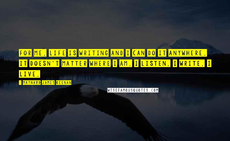 Maynard James Keenan quotes: For me, life is writing and I can do it anywhere. It doesn't matter where I am. I listen. I write. I live.