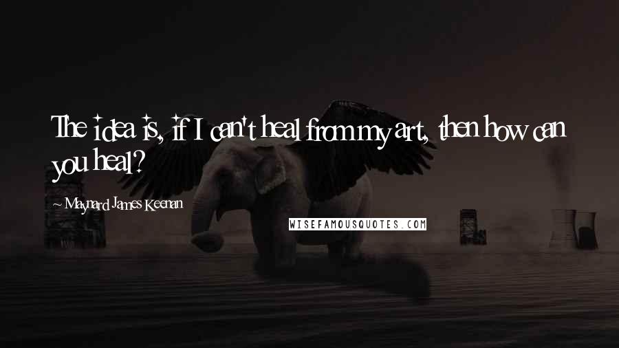 Maynard James Keenan quotes: The idea is, if I can't heal from my art, then how can you heal?