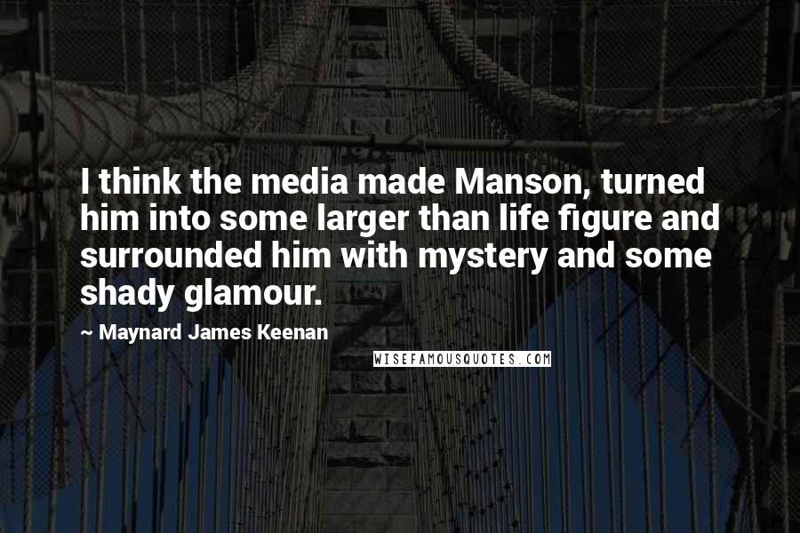 Maynard James Keenan quotes: I think the media made Manson, turned him into some larger than life figure and surrounded him with mystery and some shady glamour.