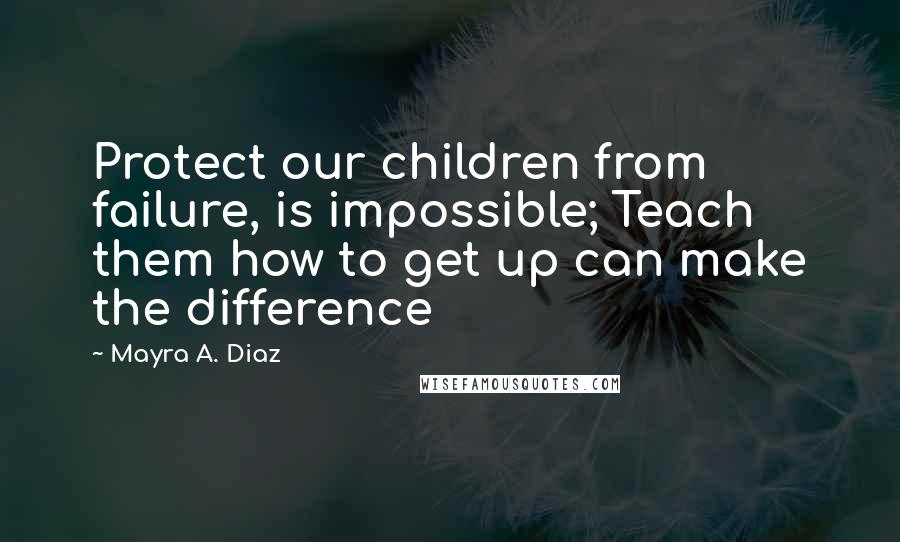 Mayra A. Diaz quotes: Protect our children from failure, is impossible; Teach them how to get up can make the difference