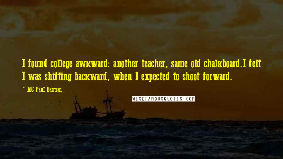 MC Paul Barman quotes: I found college awkward: another teacher, same old chalkboard.I felt I was shifting backward, when I expected to shoot forward. MC Paul Barman quotes: I found college awkward: another teacher, same old chalkboard.I felt I was shifting backward, when I expected to shoot forward.