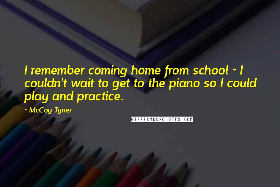 McCoy Tyner quotes: I remember coming home from school - I couldn't wait to get to the piano so I could play and practice.