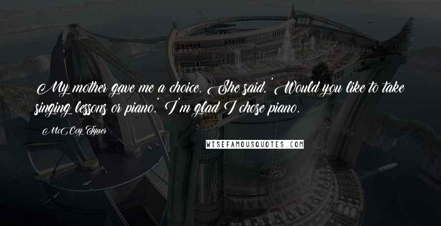 McCoy Tyner quotes: My mother gave me a choice. She said, 'Would you like to take singing lessons or piano.' I'm glad I chose piano.