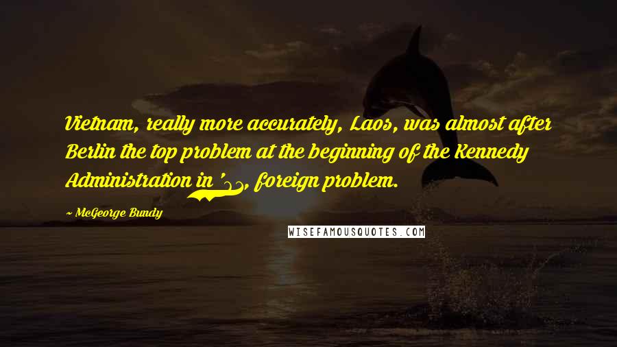 McGeorge Bundy quotes: Vietnam, really more accurately, Laos, was almost after Berlin the top problem at the beginning of the Kennedy Administration in '61, foreign problem.