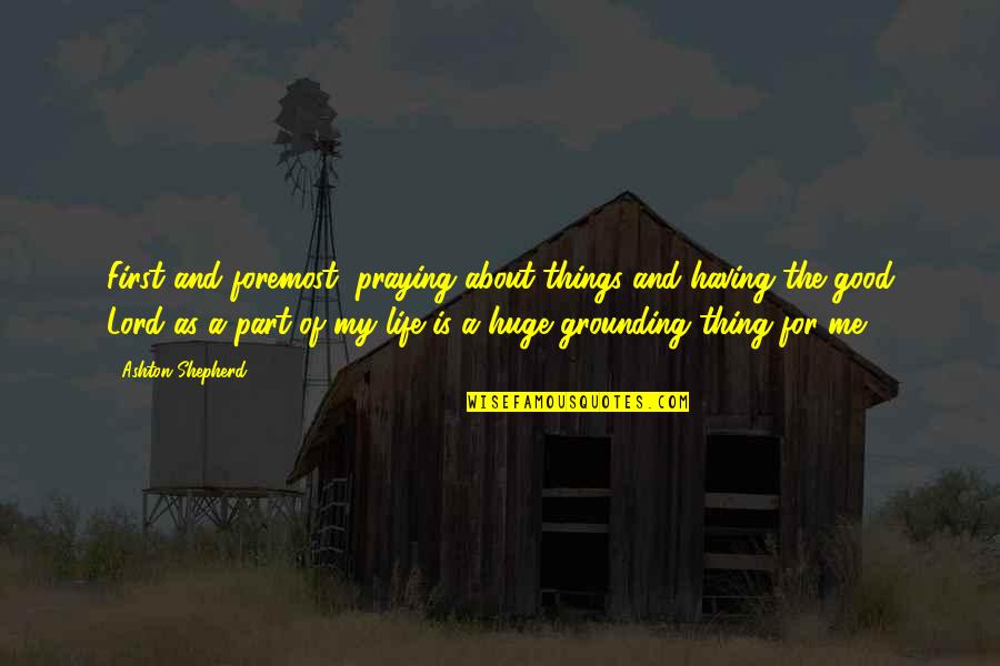 Me And My Life Quotes By Ashton Shepherd: First and foremost, praying about things and having Me And My Life Quotes By Ashton Shepherd: First and foremost, praying about things and having