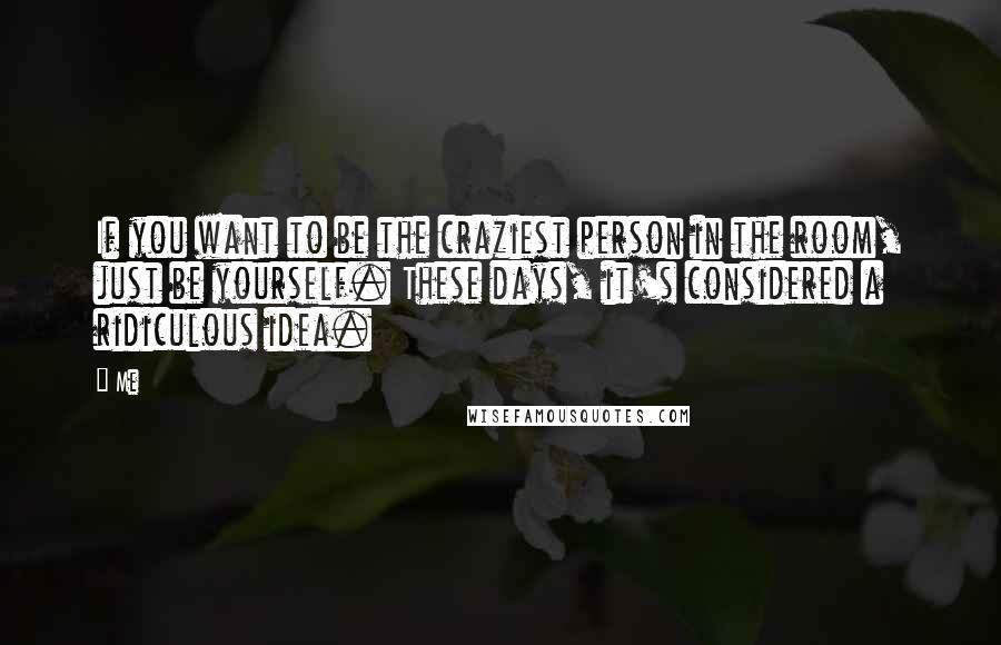 Me quotes: If you want to be the craziest person in the room, just be yourself. These days, it's considered a ridiculous idea.