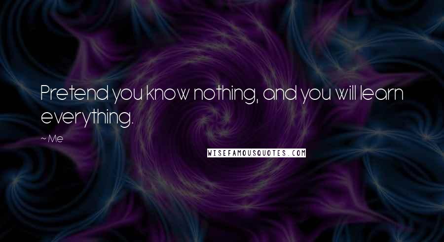 Me quotes: Pretend you know nothing, and you will learn everything.