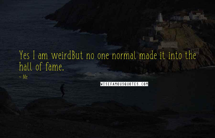 Me quotes: Yes I am weirdBut no one normal made it into the hall of fame.