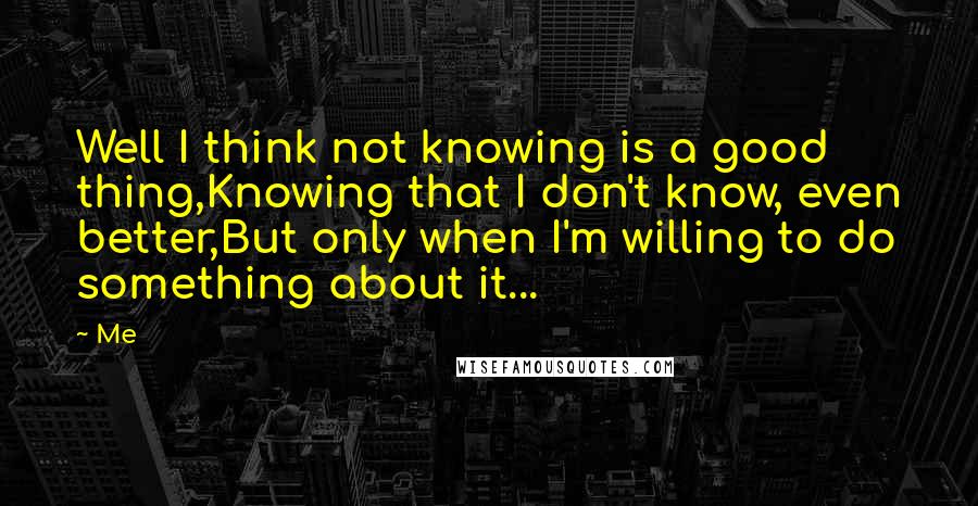 Me quotes: Well I think not knowing is a good thing,Knowing that I don't know, even better,But only when I'm willing to do something about it...