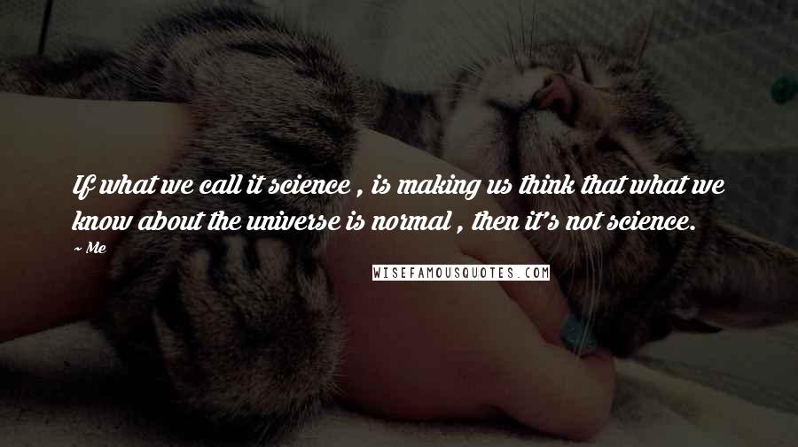Me quotes: If what we call it science , is making us think that what we know about the universe is normal , then it's not science.
