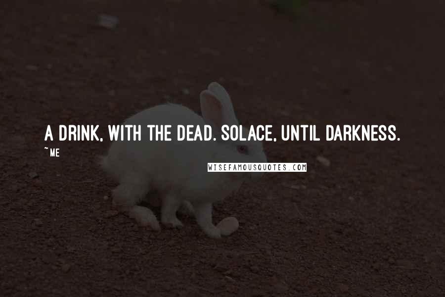 Me quotes: A drink, with the dead. Solace, until darkness.