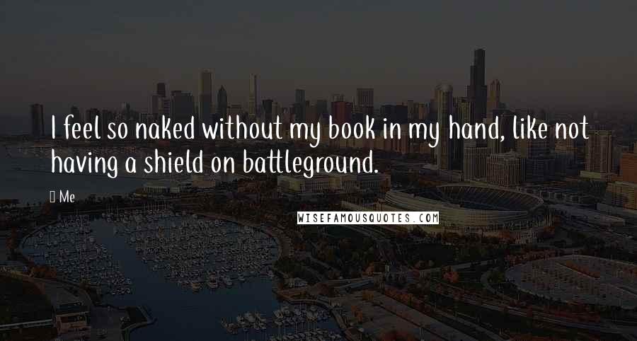 Me quotes: I feel so naked without my book in my hand, like not having a shield on battleground.