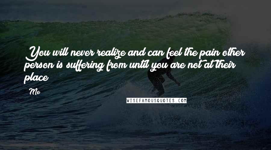 Me quotes: You will never realize and can feel the pain other person is suffering from until you are not at their place