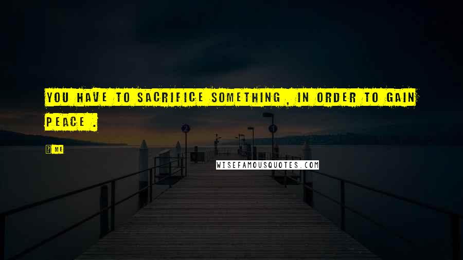 Me quotes: You have to sacrifice something , in order to gain peace .