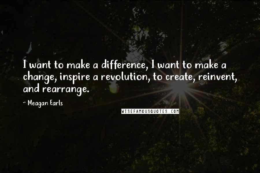 Meagan Earls quotes: I want to make a difference, I want to make a change, inspire a revolution, to create, reinvent, and rearrange.