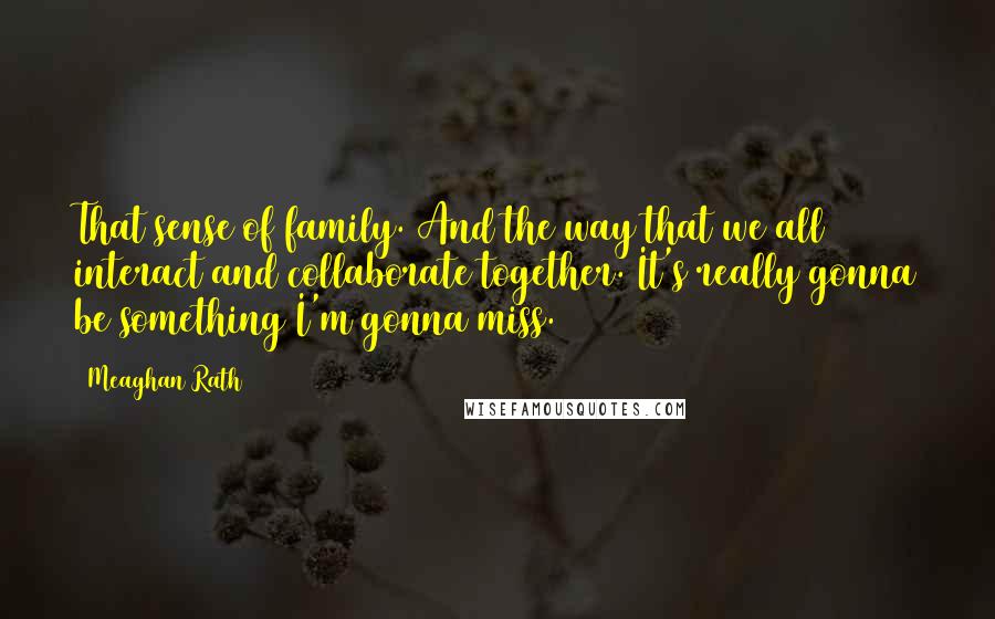 Meaghan Rath quotes: That sense of family. And the way that we all interact and collaborate together. It's really gonna be something I'm gonna miss.