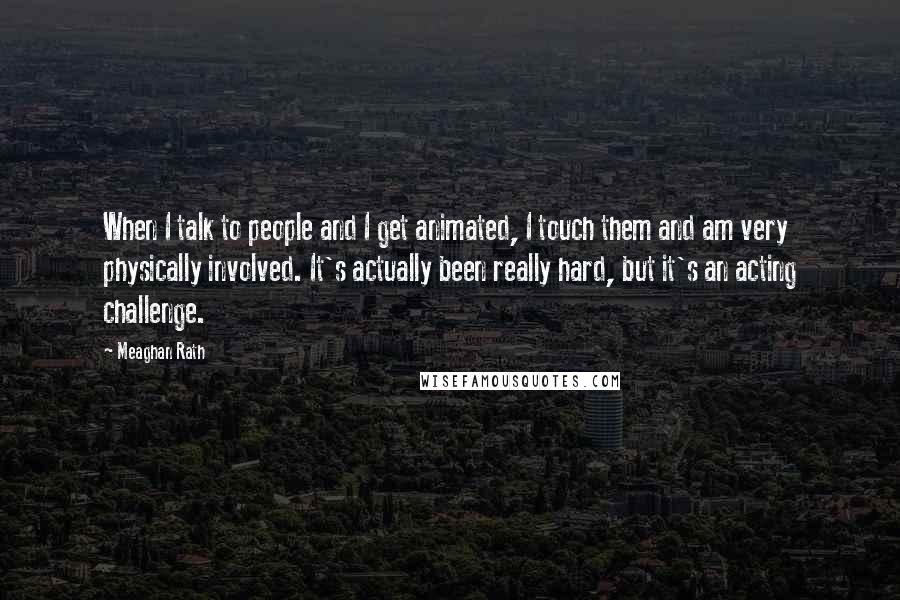 Meaghan Rath quotes: When I talk to people and I get animated, I touch them and am very physically involved. It's actually been really hard, but it's an acting challenge.