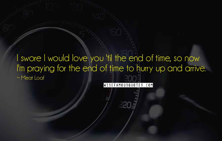 Meat Loaf quotes: I swore I would love you 'til the end of time, so now I'm praying for the end of time to hurry up and arrive. Meat Loaf quotes: I swore I would love you 'til the end of time, so now I'm praying for the end of time to hurry up and arrive.
