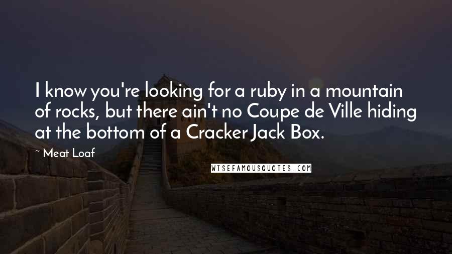 Meat Loaf quotes: I know you're looking for a ruby in a mountain of rocks, but there ain't no Coupe de Ville hiding at the bottom of a Cracker Jack Box. Meat Loaf quotes: I know you're looking for a ruby in a mountain of rocks, but there ain't no Coupe de Ville hiding at the bottom of a Cracker Jack Box.