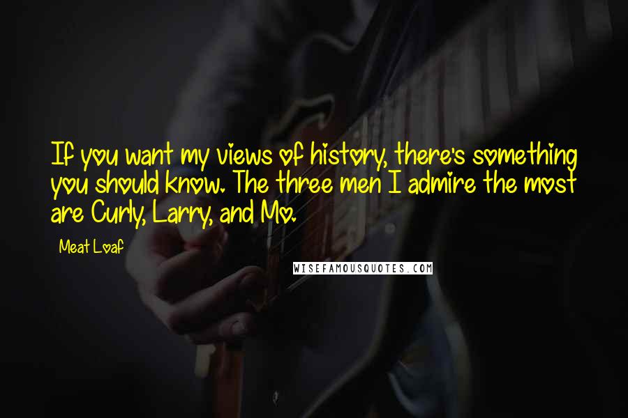 Meat Loaf quotes: If you want my views of history, there's something you should know. The three men I admire the most are Curly, Larry, and Mo. Meat Loaf quotes: If you want my views of history, there's something you should know. The three men I admire the most are Curly, Larry, and Mo.