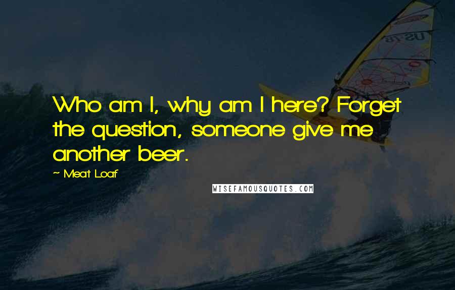 Meat Loaf quotes: Who am I, why am I here? Forget the question, someone give me another beer.