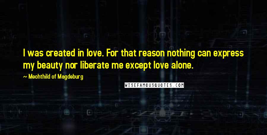 Mechthild Of Magdeburg quotes: I was created in love. For that reason nothing can express my beauty nor liberate me except love alone. Mechthild Of Magdeburg quotes: I was created in love. For that reason nothing can express my beauty nor liberate me except love alone.