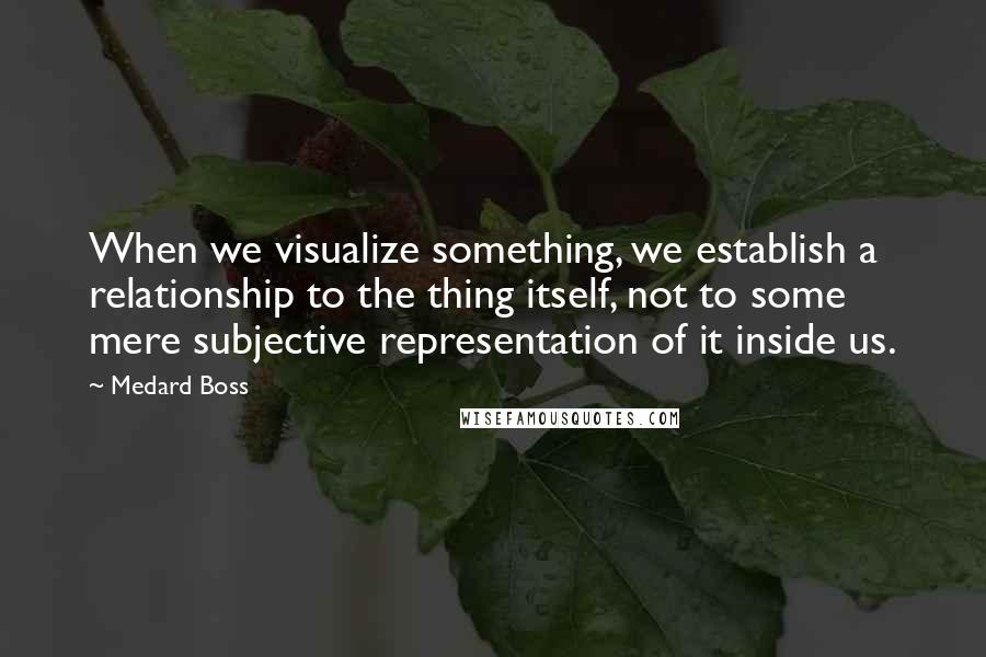 Medard Boss quotes: When we visualize something, we establish a relationship to the thing itself, not to some mere subjective representation of it inside us.