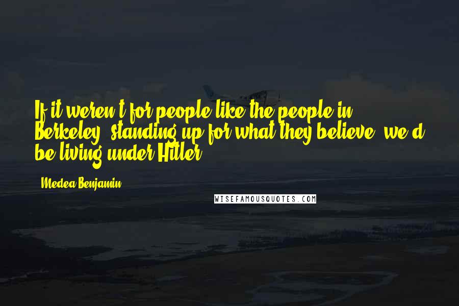 Medea Benjamin quotes: If it weren't for people like the people in Berkeley, standing up for what they believe, we'd be living under Hitler.