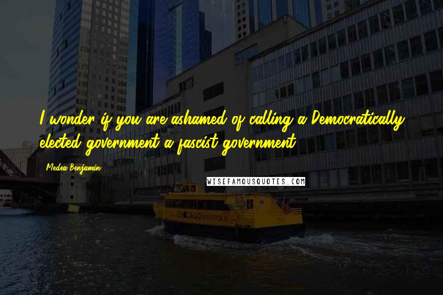 Medea Benjamin quotes: I wonder if you are ashamed of calling a Democratically elected government a fascist government.