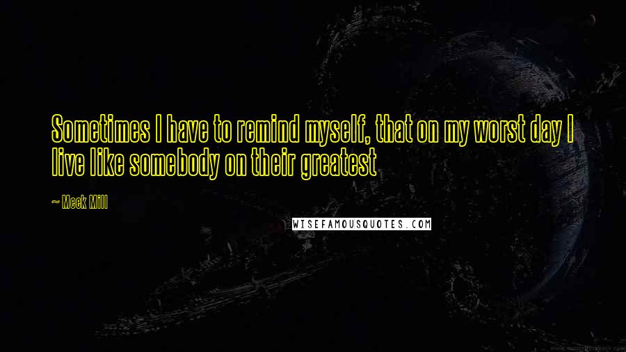 Meek Mill quotes: Sometimes I have to remind myself, that on my worst day I live like somebody on their greatest