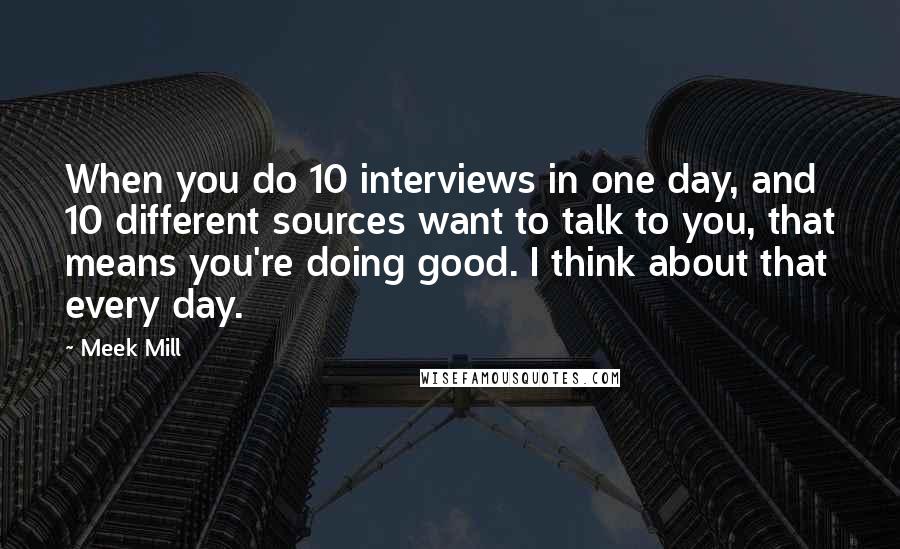 Meek Mill quotes: When you do 10 interviews in one day, and 10 different sources want to talk to you, that means you're doing good. I think about that every day.