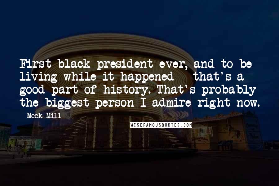 Meek Mill quotes: First black president ever, and to be living while it happened - that's a good part of history. That's probably the biggest person I admire right now.