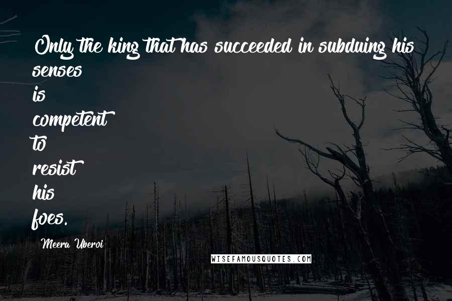 Meera Uberoi quotes: Only the king that has succeeded in subduing his senses is competent to resist his foes.