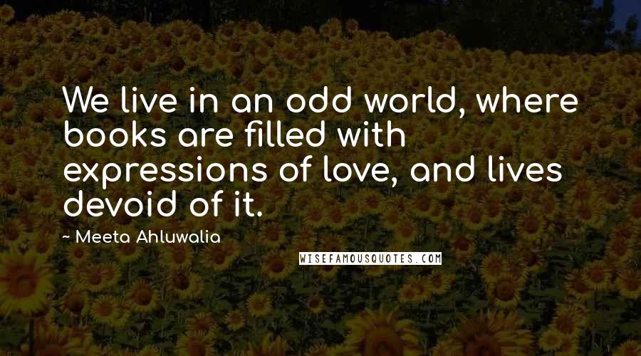 Meeta Ahluwalia quotes: We live in an odd world, where books are filled with expressions of love, and lives devoid of it.