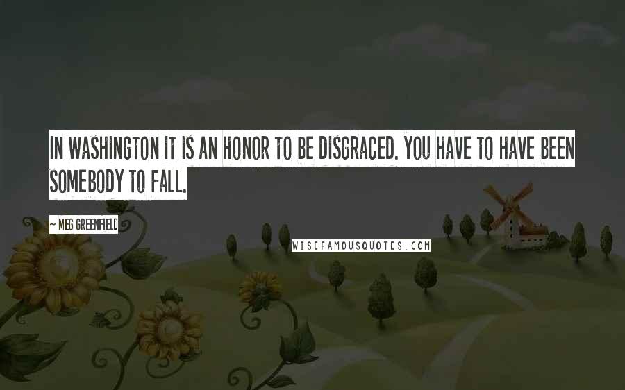 Meg Greenfield quotes: In Washington it is an honor to be disgraced. you have to have been somebody to fall.