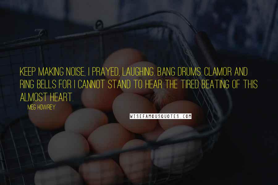 Meg Howrey quotes: Keep making noise, I prayed, laughing. Bang drums. Clamor and ring bells for I cannot stand to hear the tired beating of this almost heart.