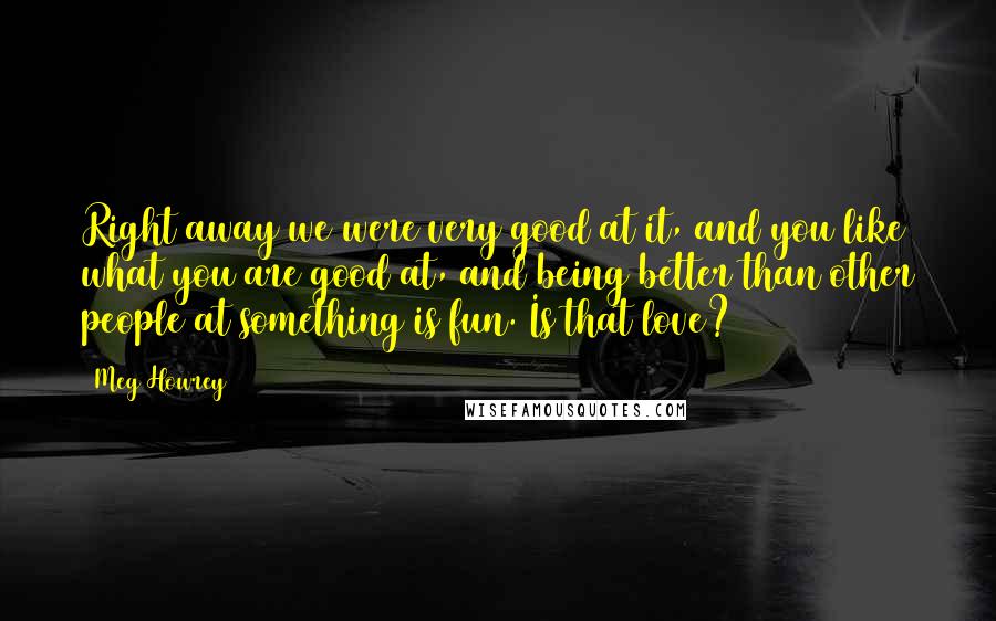 Meg Howrey quotes: Right away we were very good at it, and you like what you are good at, and being better than other people at something is fun. Is that love?
