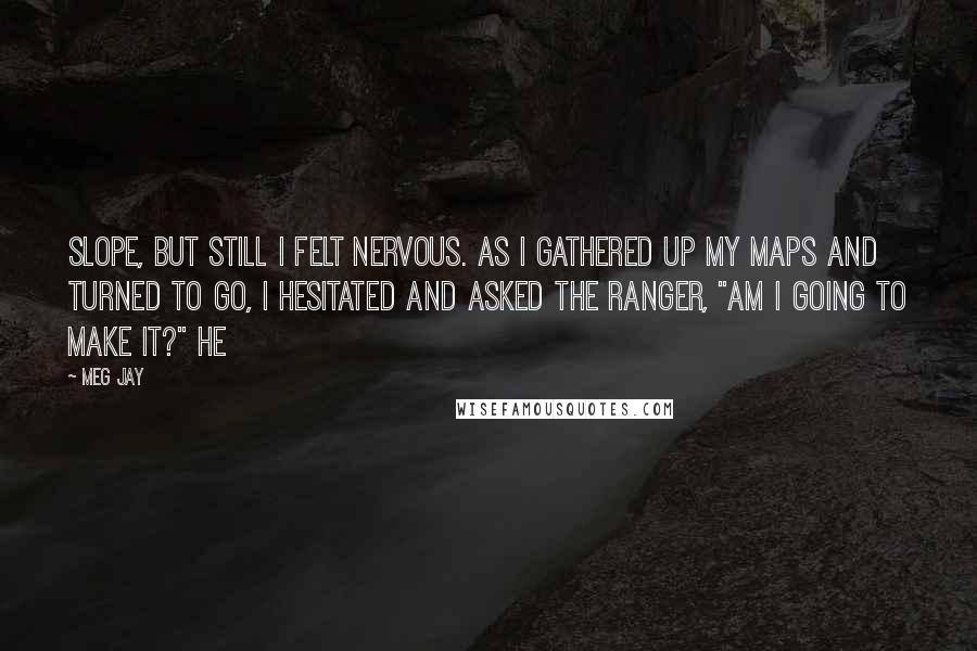 Meg Jay quotes: Slope, but still I felt nervous. As I gathered up my maps and turned to go, I hesitated and asked the ranger, "Am I going to make it?" He