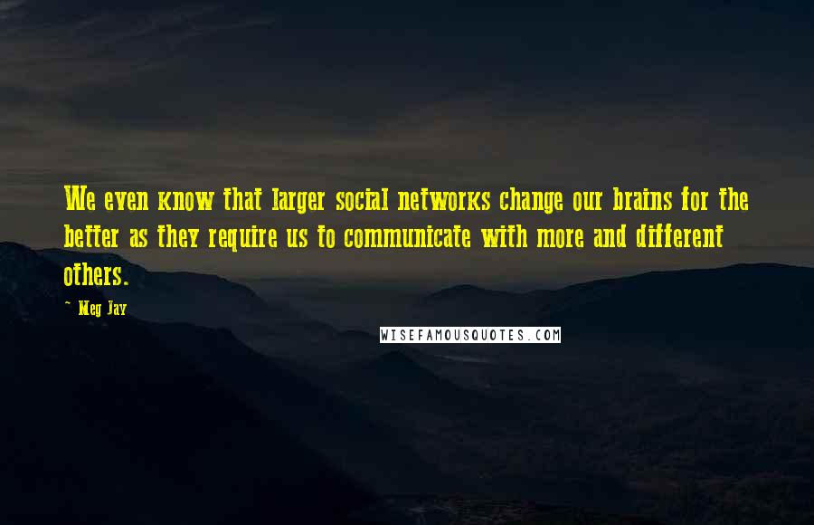 Meg Jay quotes: We even know that larger social networks change our brains for the better as they require us to communicate with more and different others.