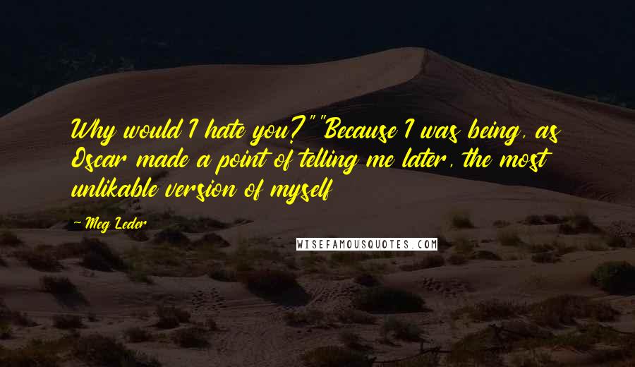 Meg Leder quotes: Why would I hate you?""Because I was being, as Oscar made a point of telling me later, the most unlikable version of myself Meg Leder quotes: Why would I hate you?""Because I was being, as Oscar made a point of telling me later, the most unlikable version of myself