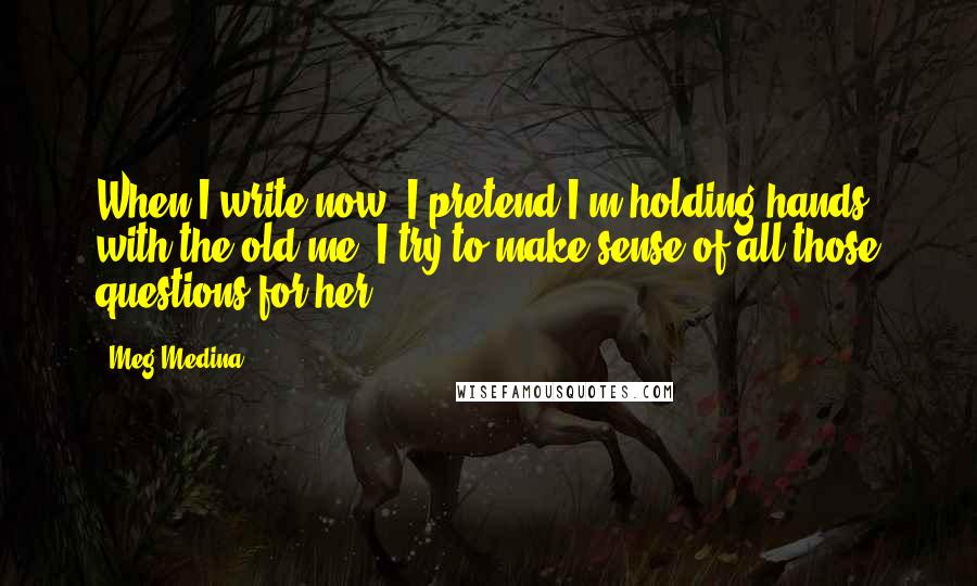 Meg Medina quotes: When I write now, I pretend I'm holding hands with the old me. I try to make sense of all those questions for her ...