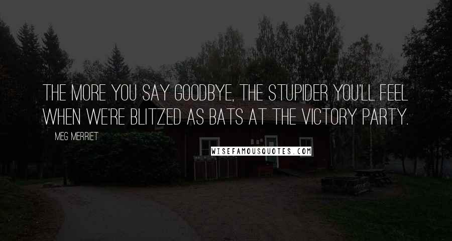 Meg Merriet quotes: The more you say goodbye, the stupider you'll feel when we're blitzed as bats at the victory party.