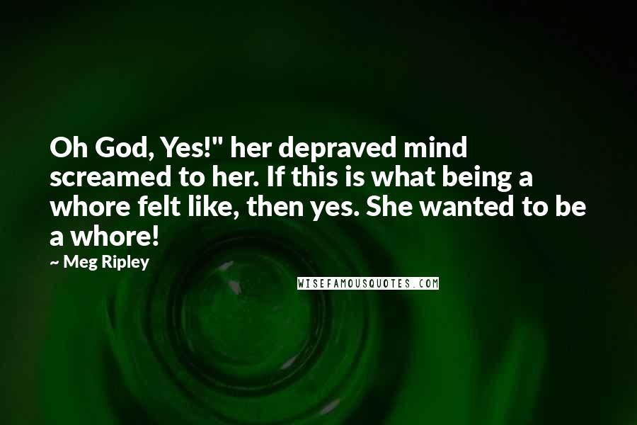 Meg Ripley quotes: Oh God, Yes!" her depraved mind screamed to her. If this is what being a whore felt like, then yes. She wanted to be a whore!
