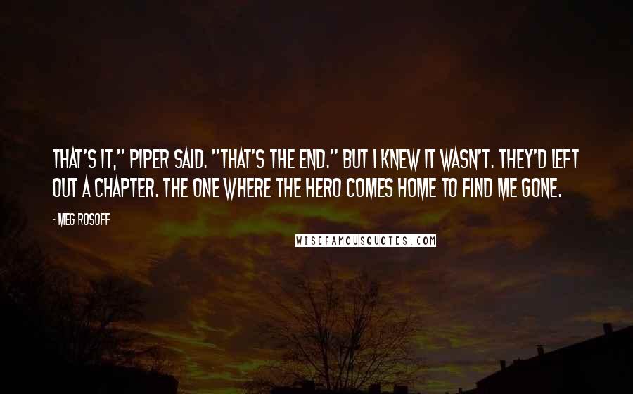 Meg Rosoff quotes: That's it," Piper said. "That's the end." But I knew it wasn't. They'd left out a chapter. The one where the hero comes home to find me gone.