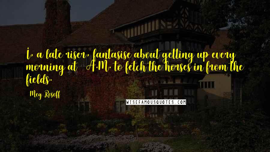 Meg Rosoff quotes: I, a late riser, fantasise about getting up every morning at 5 A.M. to fetch the horses in from the fields.