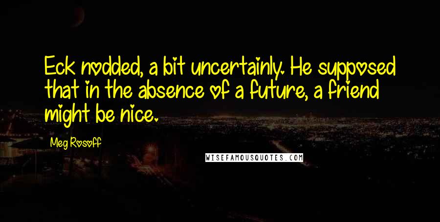 Meg Rosoff quotes: Eck nodded, a bit uncertainly. He supposed that in the absence of a future, a friend might be nice.