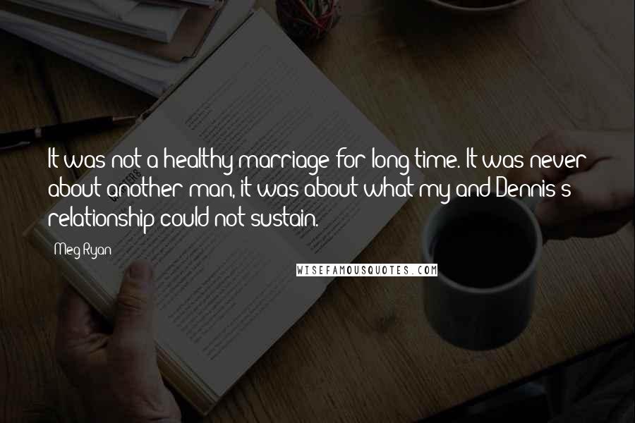 Meg Ryan quotes: It was not a healthy marriage for long time. It was never about another man, it was about what my and Dennis's relationship could not sustain. Meg Ryan quotes: It was not a healthy marriage for long time. It was never about another man, it was about what my and Dennis's relationship could not sustain.
