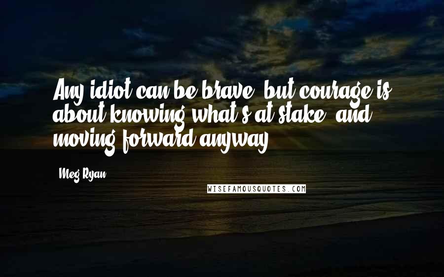 Meg Ryan quotes: Any idiot can be brave, but courage is about knowing what's at stake, and moving forward anyway.
